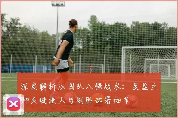 深度解析法国队八强战术:复盘主帅关键换人与制胜部署细节
