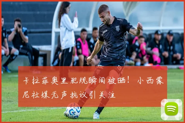 卡拉菲奥里犯规瞬间被晒!小西蒙尼社媒无声抗议引关注