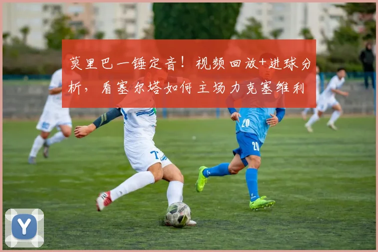 莫里巴一锤定音!视频回放+进球分析,看塞尔塔如何主场力克塞维利亚,西甲积分榜有何变化?