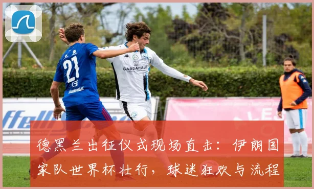 德黑兰出征仪式现场直击:伊朗国家队世界杯壮行,球迷狂欢与流程全解析